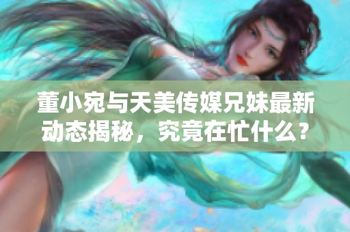 董小宛与天美传媒兄妹最新动态揭秘，究竟在忙什么？