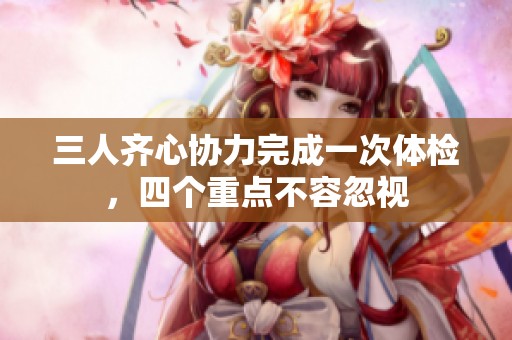 三人齐心协力完成一次体检，四个重点不容忽视