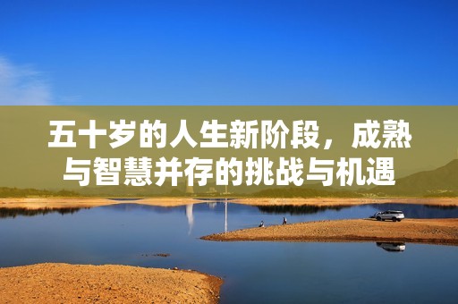 五十岁的人生新阶段，成熟与智慧并存的挑战与机遇