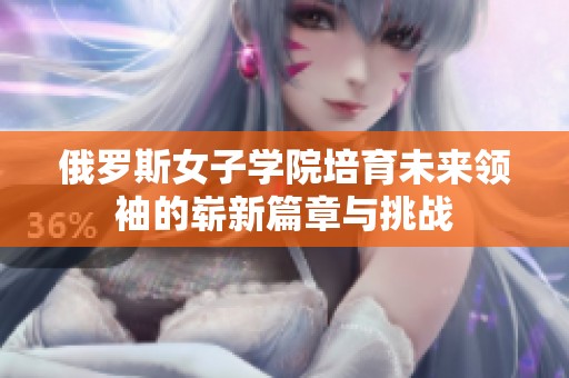 俄罗斯女子学院培育未来领袖的崭新篇章与挑战