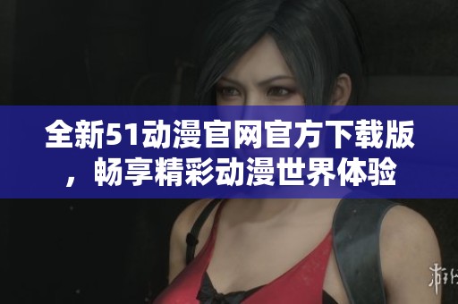 全新51动漫官网官方下载版，畅享精彩动漫世界体验