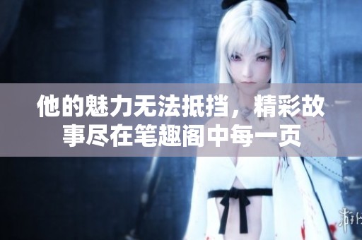 他的魅力无法抵挡，精彩故事尽在笔趣阁中每一页