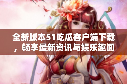 全新版本51吃瓜客户端下载，畅享最新资讯与娱乐趣闻