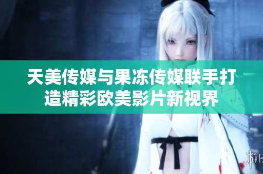 天美传媒与果冻传媒联手打造精彩欧美影片新视界