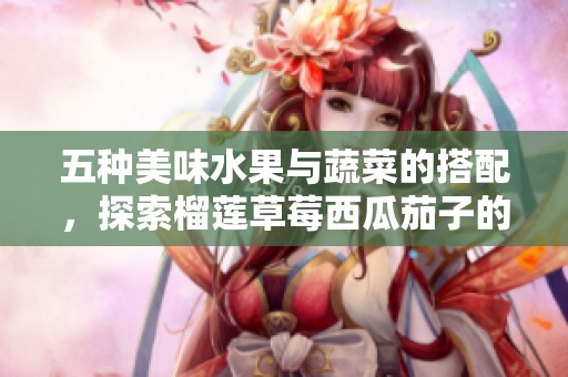 五种美味水果与蔬菜的搭配，探索榴莲草莓西瓜茄子的独特风味