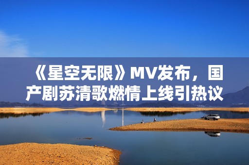 《星空无限》MV发布，国产剧苏清歌燃情上线引热议