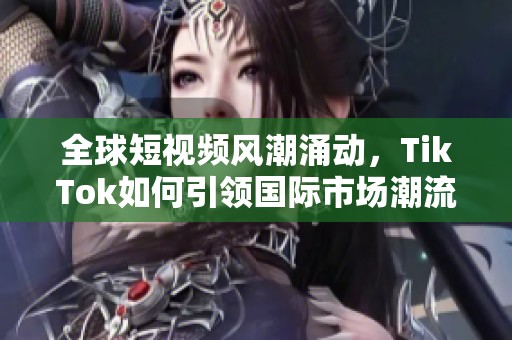 全球短视频风潮涌动，TikTok如何引领国际市场潮流