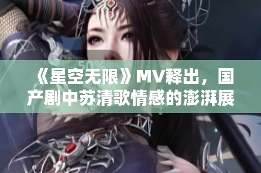 《星空无限》MV释出，国产剧中苏清歌情感的澎湃展现
