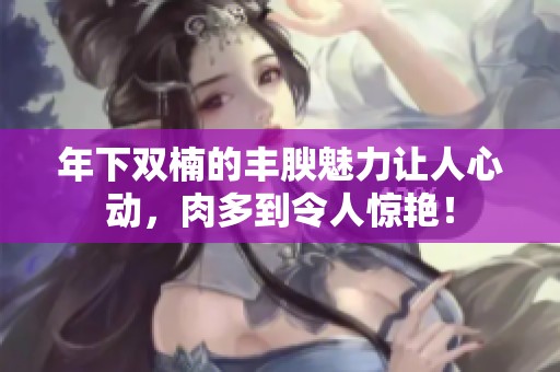 年下双楠的丰腴魅力让人心动，肉多到令人惊艳！