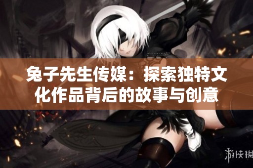 兔子先生传媒：探索独特文化作品背后的故事与创意
