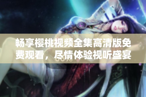 畅享樱桃视频全集高清版免费观看，尽情体验视听盛宴