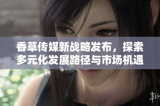 香草传媒新战略发布，探索多元化发展路径与市场机遇