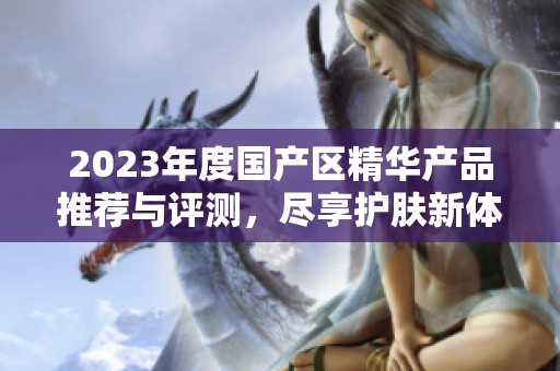 2023年度国产区精华产品推荐与评测，尽享护肤新体验