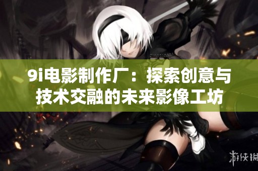 9i电影制作厂：探索创意与技术交融的未来影像工坊