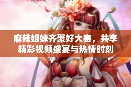 麻辣姐妹齐聚好大赛，共享精彩视频盛宴与热情时刻