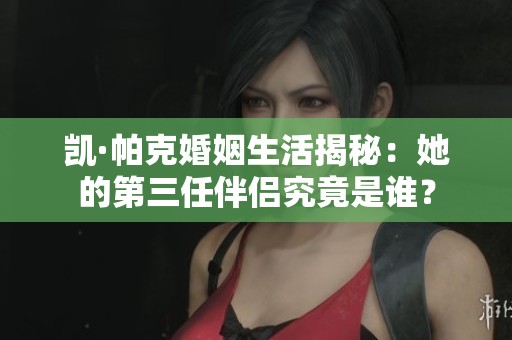 凯·帕克婚姻生活揭秘：她的第三任伴侣究竟是谁？