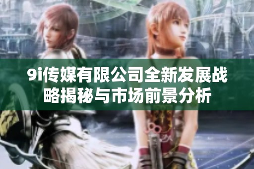 9i传媒有限公司全新发展战略揭秘与市场前景分析