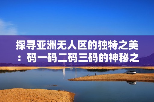 探寻亚洲无人区的独特之美：码一码二码三码的神秘之旅