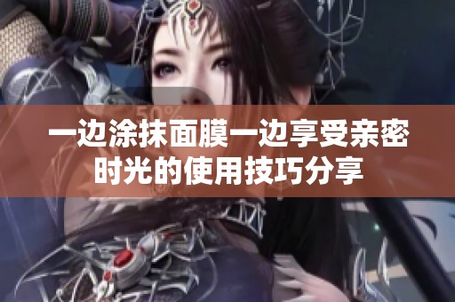 一边涂抹面膜一边享受亲密时光的使用技巧分享