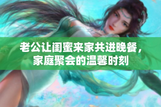 老公让闺蜜来家共进晚餐，家庭聚会的温馨时刻