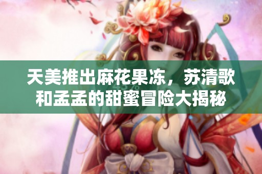 天美推出麻花果冻，苏清歌和孟孟的甜蜜冒险大揭秘