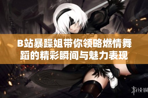 B站暴躁姐带你领略燃情舞蹈的精彩瞬间与魅力表现