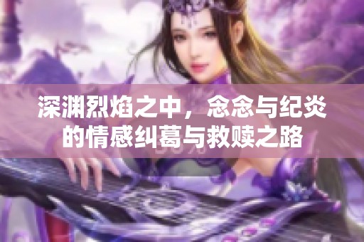深渊烈焰之中，念念与纪炎的情感纠葛与救赎之路