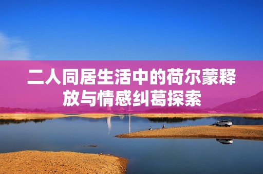 二人同居生活中的荷尔蒙释放与情感纠葛探索