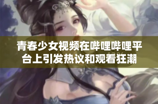 青春少女视频在哔哩哔哩平台上引发热议和观看狂潮