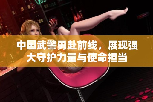 中国武警勇赴前线，展现强大守护力量与使命担当