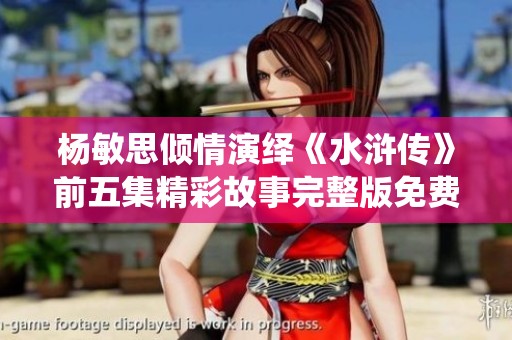 杨敏思倾情演绎《水浒传》前五集精彩故事完整版免费分享