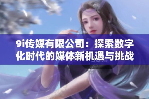 9i传媒有限公司：探索数字化时代的媒体新机遇与挑战