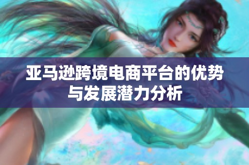 亚马逊跨境电商平台的优势与发展潜力分析
