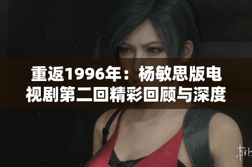 重返1996年：杨敏思版电视剧第二回精彩回顾与深度解读