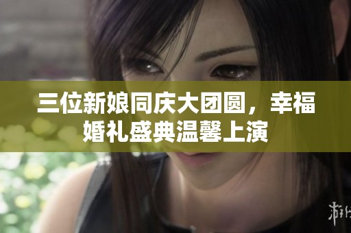 三位新娘同庆大团圆，幸福婚礼盛典温馨上演