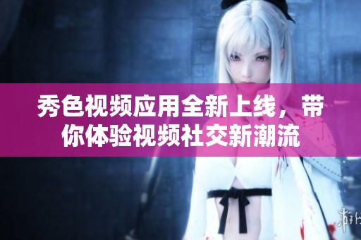 秀色视频应用全新上线，带你体验视频社交新潮流