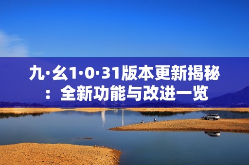 九·幺1·0·31版本更新揭秘：全新功能与改进一览