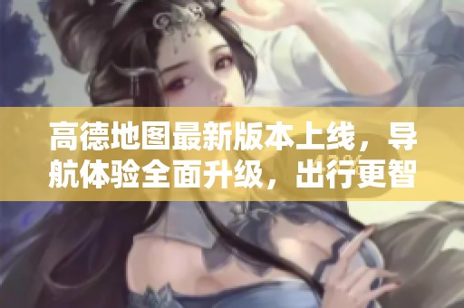 高德地图最新版本上线，导航体验全面升级，出行更智能