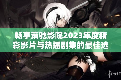 畅享策驰影院2023年度精彩影片与热播剧集的最佳选择