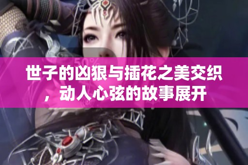 世子的凶狠与插花之美交织，动人心弦的故事展开