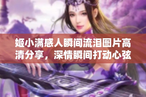 姬小满感人瞬间流泪图片高清分享，深情瞬间打动心弦