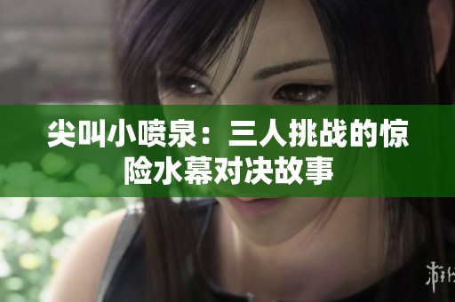尖叫小喷泉：三人挑战的惊险水幕对决故事