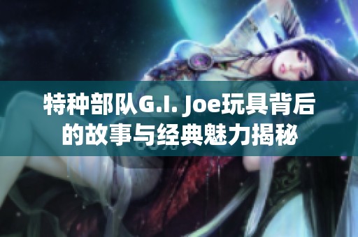 特种部队G.I. Joe玩具背后的故事与经典魅力揭秘