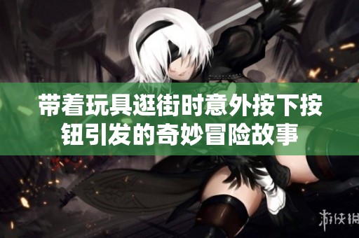 带着玩具逛街时意外按下按钮引发的奇妙冒险故事