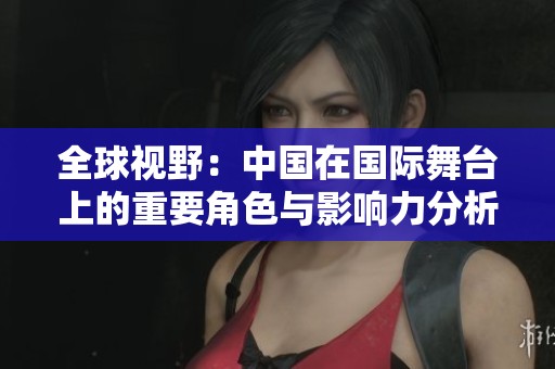 全球视野：中国在国际舞台上的重要角色与影响力分析