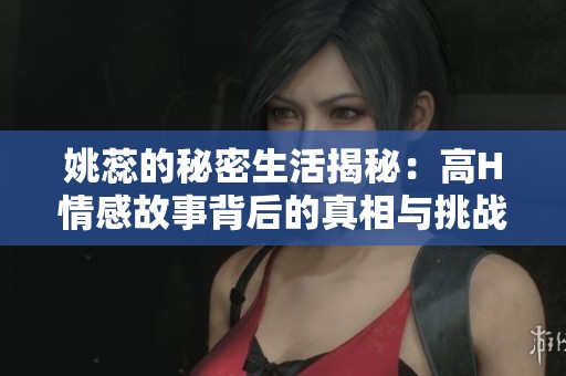 姚蕊的秘密生活揭秘：高H情感故事背后的真相与挑战