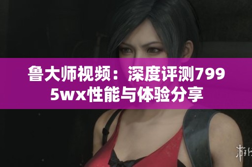 鲁大师视频：深度评测7995wx性能与体验分享