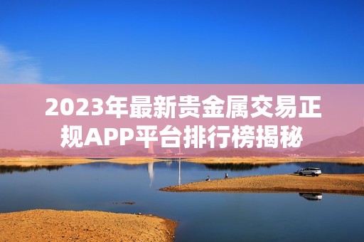 2023年最新贵金属交易正规APP平台排行榜揭秘