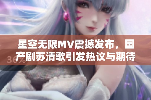 星空无限MV震撼发布，国产剧苏清歌引发热议与期待