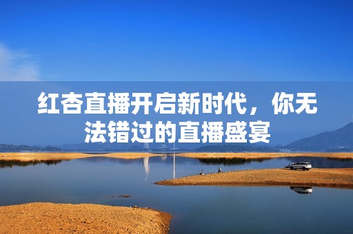 红杏直播开启新时代，你无法错过的直播盛宴